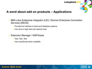 A word about add on products – Applications

 ■   IBM Lotus Enterprise Integrator (LEI) / Domino Enterprise Connection
     Services (DECS)
      ─ Provide the interface to back-end database systems
      ─ Can drive a high disk and network load


 ■   Extension Manager / NSFHooks
      ─ Test, Test, Test
      ─ Use LotusScript when available




                                                                    11 |   © 2012 IBM Corporation
 