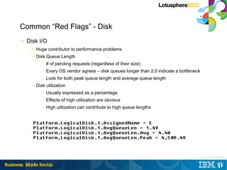 Common “Red Flags” - Disk
■   Disk I/O
     ─ Huge contributor to performance problems
     ─ Disk Queue Length
          –   # of pending requests (regardless of their size)
          –   Every OS vendor agrees – disk queues longer than 2.0 indicate a bottleneck
          –   Look for both peak queue length and average queue length
     ─ Disk utilization
          –   Usually expressed as a percentage
          –   Effects of high utilization are obvious
          –   High utilization can contribute to high queue lengths




                                                                                    12 |   © 2012 IBM Corporation
 