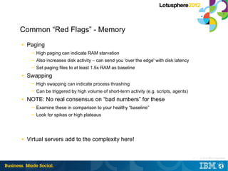 Common “Red Flags” - Memory
■   Paging
     ─ High paging can indicate RAM starvation
     ─ Also increases disk activity – can send you 'over the edge' with disk latency
     ─ Set paging files to at least 1.5x RAM as baseline
■   Swapping
     ─ High swapping can indicate process thrashing
     ─ Can be triggered by high volume of short-term activity (e.g. scripts, agents)
■   NOTE: No real consensus on “bad numbers” for these
     ─ Examine these in comparison to your healthy “baseline”
     ─ Look for spikes or high plateaus




■   Virtual servers add to the complexity here!


                                                                                       13 |   © 2012 IBM Corporation
 
