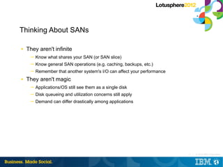 Thinking About SANs

■   They aren't infinite
     ─ Know what shares your SAN (or SAN slice)
     ─ Know general SAN operations (e.g. caching, backups, etc.)
     ─ Remember that another system's I/O can affect your performance
■   They aren't magic
     ─ Applications/OS still see them as a single disk
     ─ Disk queueing and utilization concerns still apply
     ─ Demand can differ drastically among applications




                                                                        15 |   © 2012 IBM Corporation
 