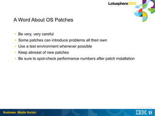 A Word About OS Patches

■   Be very, very careful
■   Some patches can introduce problems all their own
■   Use a test environment whenever possible
■   Keep abreast of new patches
■   Be sure to spot-check performance numbers after patch installation




                                                                   17 |   © 2012 IBM Corporation
 