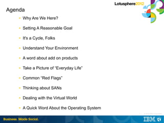 Agenda
    ■   Why Are We Here?

    ■   Setting A Reasonable Goal

    ■   It's a Cycle, Folks

    ■   Understand Your Environment

    ■   A word about add on products

    ■   Take a Picture of “Everyday Life”

    ■   Common “Red Flags”

    ■   Thinking about SANs

    ■   Dealing with the Virtual World

    ■   A Quick Word About the Operating System
                                                  2 |   © 2012 IBM Corporation
 
