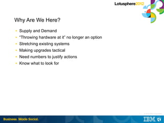 Why Are We Here?
■   Supply and Demand
■   “Throwing hardware at it” no longer an option
■   Stretching existing systems
■   Making upgrades tactical
■   Need numbers to justify actions
■   Know what to look for




                                                    3 |   © 2012 IBM Corporation
 