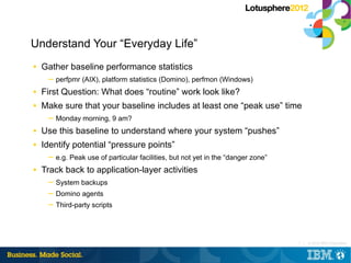 Understand Your “Everyday Life”
■   Gather baseline performance statistics
     ─ perfpmr (AIX), platform statistics (Domino), perfmon (Windows)
■   First Question: What does “routine” work look like?
■   Make sure that your baseline includes at least one “peak use” time
     ─ Monday morning, 9 am?
■   Use this baseline to understand where your system “pushes”
■   Identify potential “pressure points”
     ─ e.g. Peak use of particular facilities, but not yet in the “danger zone”
■   Track back to application-layer activities
     ─ System backups
     ─ Domino agents
     ─ Third-party scripts




                                                                                  7 |   © 2012 IBM Corporation
 