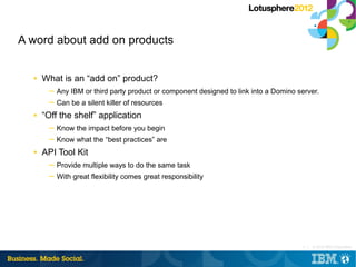 A word about add on products


  ■   What is an “add on” product?
       ─ Any IBM or third party product or component designed to link into a Domino server.
       ─ Can be a silent killer of resources
  ■   “Off the shelf” application
       ─ Know the impact before you begin
       ─ Know what the “best practices” are
  ■   API Tool Kit
       ─ Provide multiple ways to do the same task
       ─ With great flexibility comes great responsibility




                                                                                      9 |   © 2012 IBM Corporation
 