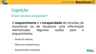 Cognição
O que nos leva a esquecer?
O esquecimento é a incapacidade de recordar, de
reconstruir ou de recuperar uma informação
memorizada. Algumas razões para o
esquecimento:
• Perda de indícios;
• Efeito de transferências;
• Esquecimento motivado.
 