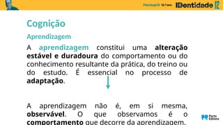 A aprendizagem constitui uma alteração
estável e duradoura do comportamento ou do
conhecimento resultante da prática, do treino ou
do estudo. É essencial no processo de
adaptação.
A aprendizagem não é, em si mesma,
observável. O que observamos é o
comportamento que decorre da aprendizagem.
Cognição
Aprendizagem
 