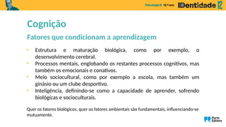 • Estrutura e maturação biológica, como por exemplo, o
desenvolvimento cerebral.
• Processos mentais, englobando os restantes processos cognitivos, mas
também os emocionais e conativos.
• Meio sociocultural, como por exemplo a escola, mas também um
ginásio ou um clube desportivo.
• Inteligência, definindo-se como a capacidade de aprender, sofrendo
biológicas e socioculturais.
Quer os fatores biológicos, quer os fatores ambientais são fundamentais, influenciando-se
mutuamente.
Cognição
Fatores que condicionam a aprendizagem
 