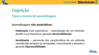 Aprendizagens não associativas:
• Habituação (não associativa) – naturalização de um estímulo,
devido à sua frequência, gerando dessensibilização.
• Sensitização – apreensão das características de um estímulo
considerado perigoso ou ameaçador, concentrando a atenção e
gerando hipersensibilidade.
Cognição
Tipos e teorias de aprendizagem
 