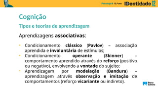 Aprendizagens associativas:
• Condicionamento clássico (Pavlov) – associação
aprendida e involuntária de estímulos;
• Condicionamento operante (Skinner) –
comportamento aprendido através do reforço (positivo
ou negativo), envolvendo a vontade do sujeito;
• Aprendizagem por modelação (Bandura) –
aprendizagem através observação e imitação de
comportamentos (reforço vicariante ou indireto).
Cognição
Tipos e teorias de aprendizagem
 