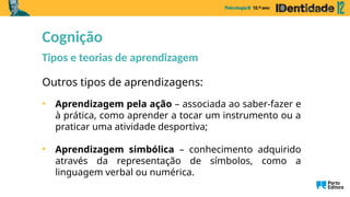 Outros tipos de aprendizagens:
• Aprendizagem pela ação – associada ao saber-fazer e
à prática, como aprender a tocar um instrumento ou a
praticar uma atividade desportiva;
• Aprendizagem simbólica – conhecimento adquirido
através da representação de símbolos, como a
linguagem verbal ou numérica.
Cognição
Tipos e teorias de aprendizagem
 