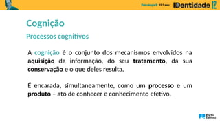 A cognição é o conjunto dos mecanismos envolvidos na
aquisição da informação, do seu tratamento, da sua
conservação e o que deles resulta.
É encarada, simultaneamente, como um processo e um
produto – ato de conhecer e conhecimento efetivo.
Cognição
Processos cognitivos
 