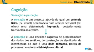 A sensação é um processo através do qual um estímulo
físico (ex. visual) desencadeia num recetor sensorial (ex.
olhos) uma determinada impressão, posteriormente
transmitida ao cérebro.
A perceção é uma atividade cognitiva de processamento
dos dados dos sentidos, de construção de significado, de
identificação do que é uma dada sensação. Deriva de
processos de natureza fisiológica e cultural.
Cognição
Sensação e perceção
 