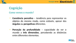 Cognição
Como vemos o mundo?
• Constância percetiva – tendência para representar os
objetos do mesmo modo, como estáveis, apesar dos
ângulos ou perspetivas diferentes.
• Perceção da profundidade – capacidade de ver o
mundo a três dimensões, percebendo as distâncias
entre diferentes elementos.
 
