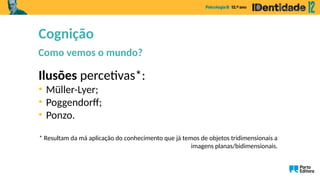 Ilusões percetivas*:
• Müller-Lyer;
• Poggendorff;
• Ponzo.
* Resultam da má aplicação do conhecimento que já temos de objetos tridimensionais a
imagens planas/bidimensionais.
Cognição
Como vemos o mundo?
 