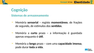 Cognição
Sistemas de armazenamento
• Memória sensorial – registo momentâneo, de frações
de segundo, de estímulos dos sentidos.
• Memória a curto prazo – a informação é guardada
apenas enquanto é útil.
• Memória a longo prazo – com uma capacidade imensa,
pode durar toda a vida.
 