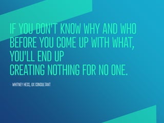 IF YOU DON'T KNOW WHY AND WHO
BEFORE YOU COME UP WITH WHAT,
YOU'LL END UP
CREATING NOTHING FOR NO ONE.
— WHITNEY HESS, UX ...