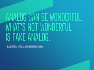 ANALOG CAN BE WONDERFUL.
WHAT'S NOT WONDERFUL
IS FAKE ANALOG.
— BLAISE AGÜERA Y ARCAS, ARCHITECT OF BING MOBILE
 