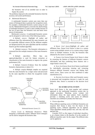 Int. Journal of Electrical & Electronics Engg. Vol. 2, Spl. Issue 1 (2015) e-ISSN: 1694-2310 | p-ISSN: 1694-2426
177 NITTTR, Chandigarh EDIT-2015
the biometric trait of an enrolled user in order to
bypass the system.
The problems imposed in the unimodal biometrics limit the
accuracy and system performance.
B. Multimodal Biometrics
A multimodal biometric system uses more than one
source of biological data to generate the recognition result,
for example a multimodal biometric system using iris and
ear [6]. Multimodal biometrics overcome the shortcomings
of unimodal biometrics [7] and is more reliable because of
the use of more than one biometric trait and hence more
pieces of information.
Multimodal scenarios: A multimodal biometric system
can be designed to work in one of the following scnarios.
 Multiple sensors: Highlight all author and
affiliation lines.The informationof the same biometric can
be acquiredby different sensors [8].The different samples
are thenprocessed by the same algorithm and the resultsare
fused to get the resultant algorithm.
 Multiple instances: The biometric information is
extracted from the multiple instances of the same biometric
[9].
 Multiple algorithms: More than one
approach/algorithm is used for feature extraction or
classification of the same biometric to improve the system
performance [10].
 Multiple biometric:Evidence from the multiple
biometric characteristics is taken [11].
 Multiple samples:Multiple samples are acquired
from the same biometric by a single sensor and processed
by the same algorithm to obtain the recognition results
[12].
Multimodal Biometric System [13]
Fusion Levels in Multimodal Biometrics: While
designing a multimodal system, different fusion strategies
can be used to integrate the biometric data.
Fusion Levels in Multimodal Biometrics
 Sensor level fusion:Highlight all author and
affiliation lines. Sensor level fusion is done in a system
system using multiple sensors or in a system using a single
sensor at multiple instances. In this, the biometric data
obtained by the sensor is combined.
 Feature level fusion:Feature level fusion is done
by extracting the features of different biometric sources
individually and then combining those features into a
single feature vector [14].
 Score level fusion:Score level fusion is performed
by individually processing (sensing and extracting
features) different biometric sources and finding their
match scores. These scores are then combined to make
classification [15].
 Decision level fusion:After each biometric source
is processed and recognition decision is made for each
biometric data, fusion is executed at the decision level
[16].
III. SCORE LEVEL FUSION
Score level fusion is the most popular and common
approach in the multimodal biometrics system due its
simple procedure. Matching scores contain rich
information about the input pattern. Each classifiers
provides a matching scores and scores of different
classifiers are combined to produce the final score.
A. Fusion algorithms
When different matching scores of different biometrics are
acquired, their fusion is done. For the fusion of the
matching scores, different algorithms can be applied.
These algorithms include product rule, sum rule, max rule
and min rule.
Consider ( ⃗) as the output of individual classifiers,
as a feature vector to ith classifier, R as the number of
different classifiers and be the output. The different rules
can be applied as
BIOMETRIC
FUSION
BEFORE
MATCHIG
AFTER
MATCHING
SCORE
LEVEL
FEATURE
LEVEL
SCORE
LEVEL
DECISIO
N LEVEL
Int. Journal of Electrical & Electronics Engg. Vol. 2, Spl. Issue 1 (2015) e-ISSN: 1694-2310 | p-ISSN: 1694-2426
177 NITTTR, Chandigarh EDIT-2015
the biometric trait of an enrolled user in order to
bypass the system.
The problems imposed in the unimodal biometrics limit the
accuracy and system performance.
B. Multimodal Biometrics
A multimodal biometric system uses more than one
source of biological data to generate the recognition result,
for example a multimodal biometric system using iris and
ear [6]. Multimodal biometrics overcome the shortcomings
of unimodal biometrics [7] and is more reliable because of
the use of more than one biometric trait and hence more
pieces of information.
Multimodal scenarios: A multimodal biometric system
can be designed to work in one of the following scnarios.
 Multiple sensors: Highlight all author and
affiliation lines.The informationof the same biometric can
be acquiredby different sensors [8].The different samples
are thenprocessed by the same algorithm and the resultsare
fused to get the resultant algorithm.
 Multiple instances: The biometric information is
extracted from the multiple instances of the same biometric
[9].
 Multiple algorithms: More than one
approach/algorithm is used for feature extraction or
classification of the same biometric to improve the system
performance [10].
 Multiple biometric:Evidence from the multiple
biometric characteristics is taken [11].
 Multiple samples:Multiple samples are acquired
from the same biometric by a single sensor and processed
by the same algorithm to obtain the recognition results
[12].
Multimodal Biometric System [13]
Fusion Levels in Multimodal Biometrics: While
designing a multimodal system, different fusion strategies
can be used to integrate the biometric data.
Fusion Levels in Multimodal Biometrics
 Sensor level fusion:Highlight all author and
affiliation lines. Sensor level fusion is done in a system
system using multiple sensors or in a system using a single
sensor at multiple instances. In this, the biometric data
obtained by the sensor is combined.
 Feature level fusion:Feature level fusion is done
by extracting the features of different biometric sources
individually and then combining those features into a
single feature vector [14].
 Score level fusion:Score level fusion is performed
by individually processing (sensing and extracting
features) different biometric sources and finding their
match scores. These scores are then combined to make
classification [15].
 Decision level fusion:After each biometric source
is processed and recognition decision is made for each
biometric data, fusion is executed at the decision level
[16].
III. SCORE LEVEL FUSION
Score level fusion is the most popular and common
approach in the multimodal biometrics system due its
simple procedure. Matching scores contain rich
information about the input pattern. Each classifiers
provides a matching scores and scores of different
classifiers are combined to produce the final score.
A. Fusion algorithms
When different matching scores of different biometrics are
acquired, their fusion is done. For the fusion of the
matching scores, different algorithms can be applied.
These algorithms include product rule, sum rule, max rule
and min rule.
Consider ( ⃗) as the output of individual classifiers,
as a feature vector to ith classifier, R as the number of
different classifiers and be the output. The different rules
can be applied as
BIOMETRIC
FUSION
BEFORE
MATCHIG
AFTER
MATCHING
SCORE
LEVEL
FEATURE
LEVEL
SCORE
LEVEL
DECISIO
N LEVEL
Int. Journal of Electrical & Electronics Engg. Vol. 2, Spl. Issue 1 (2015) e-ISSN: 1694-2310 | p-ISSN: 1694-2426
177 NITTTR, Chandigarh EDIT-2015
the biometric trait of an enrolled user in order to
bypass the system.
The problems imposed in the unimodal biometrics limit the
accuracy and system performance.
B. Multimodal Biometrics
A multimodal biometric system uses more than one
source of biological data to generate the recognition result,
for example a multimodal biometric system using iris and
ear [6]. Multimodal biometrics overcome the shortcomings
of unimodal biometrics [7] and is more reliable because of
the use of more than one biometric trait and hence more
pieces of information.
Multimodal scenarios: A multimodal biometric system
can be designed to work in one of the following scnarios.
 Multiple sensors: Highlight all author and
affiliation lines.The informationof the same biometric can
be acquiredby different sensors [8].The different samples
are thenprocessed by the same algorithm and the resultsare
fused to get the resultant algorithm.
 Multiple instances: The biometric information is
extracted from the multiple instances of the same biometric
[9].
 Multiple algorithms: More than one
approach/algorithm is used for feature extraction or
classification of the same biometric to improve the system
performance [10].
 Multiple biometric:Evidence from the multiple
biometric characteristics is taken [11].
 Multiple samples:Multiple samples are acquired
from the same biometric by a single sensor and processed
by the same algorithm to obtain the recognition results
[12].
Multimodal Biometric System [13]
Fusion Levels in Multimodal Biometrics: While
designing a multimodal system, different fusion strategies
can be used to integrate the biometric data.
Fusion Levels in Multimodal Biometrics
 Sensor level fusion:Highlight all author and
affiliation lines. Sensor level fusion is done in a system
system using multiple sensors or in a system using a single
sensor at multiple instances. In this, the biometric data
obtained by the sensor is combined.
 Feature level fusion:Feature level fusion is done
by extracting the features of different biometric sources
individually and then combining those features into a
single feature vector [14].
 Score level fusion:Score level fusion is performed
by individually processing (sensing and extracting
features) different biometric sources and finding their
match scores. These scores are then combined to make
classification [15].
 Decision level fusion:After each biometric source
is processed and recognition decision is made for each
biometric data, fusion is executed at the decision level
[16].
III. SCORE LEVEL FUSION
Score level fusion is the most popular and common
approach in the multimodal biometrics system due its
simple procedure. Matching scores contain rich
information about the input pattern. Each classifiers
provides a matching scores and scores of different
classifiers are combined to produce the final score.
A. Fusion algorithms
When different matching scores of different biometrics are
acquired, their fusion is done. For the fusion of the
matching scores, different algorithms can be applied.
These algorithms include product rule, sum rule, max rule
and min rule.
Consider ( ⃗) as the output of individual classifiers,
as a feature vector to ith classifier, R as the number of
different classifiers and be the output. The different rules
can be applied as
BIOMETRIC
FUSION
BEFORE
MATCHIG
AFTER
MATCHING
SCORE
LEVEL
FEATURE
LEVEL
SCORE
LEVEL
DECISIO
N LEVEL
 