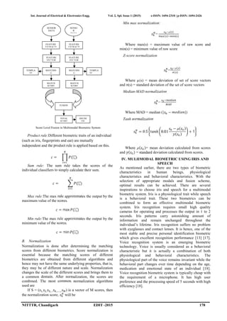 Int. Journal of Electrical & Electronics Engg. Vol. 2, Spl. Issue 1 (2015) e-ISSN: 1694-2310 | p-ISSN: 1694-2426
NITTTR, Chandigarh EDIT -2015 178
Score Level Fusion in Multimodal Biometric System
Product rule:Different biometric traits of an individual
(such as iris, fingerprints and ear) are mutually
independent and the product rule is applied based on this.
= ( ⃗)
Sum rule: The sum rule takes the scores of the
individual classifiers to simply calculate their sum.
= ( ⃗)
Max rule:The max rule approximates the output by the
maximum value of the scores.
= max ( ⃗)
Min rule:The max rule approximates the output by the
minimum value of the scores.
= min ( ⃗)
B. Normalization
Normalization is done after determining the matching
scores from different biometrics. Score normalization is
essential because the matching scores of different
biometrics are obtained from different algorithms and
hence may not have the same underlying properties, that is,
they may be of different nature and scale. Normalization
changes the scale of the different scores and brings them to
a common domain. After normalization, the scores are
combined. The most common normalization algorithms
used are
If S = ( , , ,… ,……. ) is a vector of M scores, then
the normalization score, will be
Min max normalization:
=
µ( )
( ) ( )
Where max(s) = maximum value of raw score and
min(s) = minimum value of raw score
Z-score normalization
=
µ( )
( )
Where µ(s) = mean deviation of set of score vectors
and σ(s) = standard deviation of the set of score vectors
Median-MAD normalization
=
Where MAD = median (| − |)
Tanh normalization
= 0.5 ℎ 0.01
− µ( )
( )
+ 1
Where µ( )= mean deviation calculated from scores
and ( ) = standard deviation calculated from scores.
IV. MULIIMODAL BIOMETRIC USING IRIS AND
SPEECH
As mentioned earlier, there are two types of biometric
characteristics in human beings, physiological
characteristics and behavioral characteristics. With the
selection of appropriate modals and fusion scheme,
optimal results can be achieved. There are several
inspirations to choose iris and speech for a multimodal
biometric system. Iris is a physiological trait while speech
is a behavioral trait. These two biometrics can be
combined to form an effective multimodal biometric
system. Iris recognition requires small high quality
cameras for operating and processes the output in 1 to 2
seconds. Iris patterns carry astonishing amount of
information and remain unchanged throughout the
individual’s lifetime. Iris recognition suffers no problem
with eyeglasses and contact lenses. It is hence, one of the
most stable and precise personal identification biometric
which gives excellent recognition performance [13] [17].
Voice recognition system is an emerging biometric
technology. Voice is usually considered as a behavioral
characteristic but it is actually a combination of both
physiological and behavioral characteristics. The
physiological part of the voice remains invariant while the
behavioral part changes over time depending on the age,
medication and emotional state of an individual [18].
Voice recognition biometric system is typically cheap with
the requirement of a microphone. It has high user
preference and the processing speed of 5 seconds with high
efficiency [18].
MATCH
SCORE
MATCHIN
G
MATCH
SCORE
FEATURE
VECTOR
MATCHIN
G
FUSION
TOTAL
SCORE
DECISI
ON
TEMPLA
TE
TEMPLA
TE
SENSOR
DATA
SENSO
R
DATA
FEATURE
EXTRACTI
ON
FEATURE
EXTRACTI
ON
FEATURE
VECTOR
 