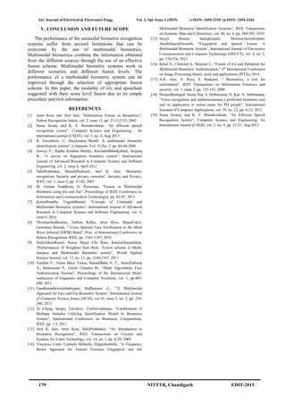 Int. Journal of Electrical & Electronics Engg. Vol. 2, Spl. Issue 1 (2015) e-ISSN: 1694-2310 | p-ISSN: 1694-2426
179 NITTTR, Chandigarh EDIT-2015
V. CONCLUSION AND FUTURE SCOPE
The performance of the unimodal biometric recognition
systems suffer from several limitations that can be
overcome by the use of multimodal biometrics.
Multimodal biometrics combine the information obtained
from the different sources through the use of an effective
fusion scheme. Multimodal biometric systems work in
different scenarios and different fusion levels. The
performance of a multimodal biometric system can be
improved through the selection of appropriate fusion
scheme. In this paper, the modality of iris and speechare
suggested with their score level fusion due to its simple
procedure and rich information.
REFERENCES
[1] Arun Ross and Anil Jain, “Information Fusion in Biometrics”,
Pattern Recognition letters, vol. 2, issue 13, pp. 2115-2125, 2003
[2] Suma Swany and K. V. Ramakrishnan, “An efficient speech
recognition system”, Computer Science and Engeneering : An
international journal (CSEIT), vol. 3, no. 4, Aug 2013
[3] R. Frischholz, U. Dieckmann,“BiolD: A multimodal biometric
identification system”, Computer, Vol. 33,No. 2, pp. 64-68,2000
[4] Sravya V., Radha Krishna Murthy, RavindraBabuKallam, Srujana
B., “A survey on fingerprint biometric system”, International
Journal of Advanced Research in Computer Science and Software
Engineering, vol. 2, issue 4, April 2012
[5] SahilPrabhakar, SharathPankanti, Anil K. Jain, “Biometric
recognition: Security and privacy concerns”, Security and Privacy,
IEEE, vol. 1, issue 2, pp. 33-42, 2003
[6] M. Fatima Naddheen, S. Poornima, “Fusion in Multimodal
Biometric using Iris and Ear”, Proceedings of IEEE Conference on
Information and Communication Technologies, pp. 83-87, 2013
[7] KomalSondhi, YogeshBansal, “Concept of Unimodal and
Multimodal Biometric systems”, International Journal of Advanced
Research in Computer Science and Software Engineering, vol. 4,
issue 6, 2014
[8] ThirimachosBourlai, Nathan Kalka, Arun Ross, BojanCukic,
Lawrence Hornak, “ Cross Spectral Face Verification in the Short
Wave Infrared (SWIR) Band”, Proc. of International Conference on
Pattern Recognition, IEEE, pp. 1343-1347, 2010
[9] DzatiAthiarRamli, Nurue Hayat Che Rani, KhairulAnuarIshak,
“Performances of Weighted Sum Rule Fusion scheme in Multi-
instance and Multimodal Biometric system”, World Applied
Science Journal, vol. 12, no. 11, pp. 2160-2167, 2011
[10] Vaidehi V., Teena Mary Tressa, NareshBabu N. T., AnnisFathima
A., Balamurali P., Girish Chandra M., “Multi Algorithmic Face
Authentication System”, Proceedings of the International Multi-
conference of Engineers and Computer Scientists, vol. 1, pp.485-
490, 2011
[11] GandhimathiAmirthalingam, Radhamani G., “A Multimodal
Approach for Face and Ear Biometric System”, International Journal
of Computer Science Issues (IJCSI), vol.10, issue 5, no. 2, pp. 234-
240, 2013
[12] Xi Cheng, Sergey Tulvakov, VenGovindaraju, “Combination of
Multiple Samples Utilizing Identification Modal in Biometric
System”, International Conference on Biometric Compendium,
IEEE, pp. 1-5, 2011
[13] Anil K. Jain, Arun Ross, SahilPrabhakar, “An Introduction to
Biometric Recognition”, IEEE Transactions on Circuits and
Systems for Video Technology, vol. 14, no. 1, pp. 4-20, 2004
[14] Vincenzo Conti, Carmelo Militello, FlippoSorbello, “A Frequency
Based Approach for Feature Fusionin Fingerprint and Iris
Multimodal Biometric Identification Systems”, IEEE Transactions
on Systems, Man and Cybernetics, vol. 40, no. 4, pp. 384-395, 2010
[15] Sayed Hassan Sadeghzadeh, MortezaAmirsheibani,
AnsehDaneshArasteh, “Fingerprint and Speech Fusion: A
Multimodal Biometric System”, International Journal of Electronics
Communication and Computer Technology (IJECCT), vol. 4, no. 2,
pp. 570-576, 2011
[16] Kihal N., Chitroub S., Meunier J., “Fusion of Iris and Palmprint for
Multimodal Biometric Authentication,” 4th
International Conference
on Image Processing theory, tools and applications (IPTA), 2014
[17] A.K. Jain, A. Ross, S. Pankanti, “ Biometrics, a tool for
information”, IEEE Transactions on Information Forensics and
security, vol. 1, issue 2, pp. 125-143, 2006
[18] DwijenRudrapal, Smita Das, S. Debbarama, N. Kar, N. Debbarama,
“Voice recognition and authenticationas a proficient biometric tool
and its application in online exam for PH people”, International
Jouranal of Computer Applications, vol. 39, no. 12, pp. 6-12, 2012
[19] Suma Swamy and K. V. Ramakrishnan, “An Efficient Speech
Recognition System”, Computer Science and Engineering: An
International Journal (CSEIJ), vol. 3, no. 4, pp. 21-27, Aug 2013.
 