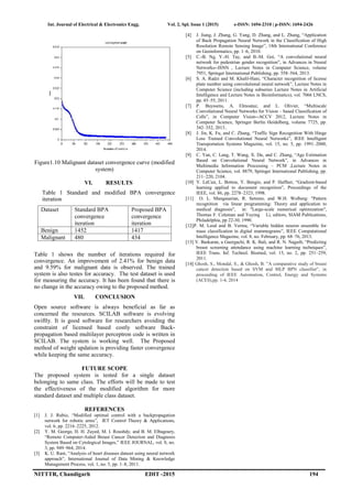 Int. Journal of Electrical & Electronics Engg. Vol. 2, Spl. Issue 1 (2015) e-ISSN: 1694-2310 | p-ISSN: 1694-2426
NITTTR, Chandigarh EDIT -2015 194
Figure1.10 Malignant dataset convergence curve (modified
system)
VI. RESULTS
Table 1 Standard and modified BPA convergence
iteration
Dataset Standard BPA
convergence
iteration
Proposed BPA
convergence
iteration
Benign 1452 1417
Malignant 480 434
Table 1 shows the number of iterations required for
convergence. An improvement of 2.41% for benign data
and 9.59% for malignant data is observed. The trained
system is also testes for accuracy. The test dataset is used
for measuring the accuracy. It has been found that there is
no change in the accuracy owing to the proposed method.
VII. CONCLUSION
Open source software is always beneficial as far as
concerned the resources. SCILAB software is evolving
swiftly. It is good software for researchers avoiding the
constraint of licensed based costly software Back-
propagation based multilayer perceptron code is written in
SCILAB. The system is working well. The Proposed
method of weight updation is providing faster convergence
while keeping the same accuracy.
FUTURE SCOPE
The proposed system is tested for a single dataset
belonging to same class. The efforts will be made to test
the effectiveness of the modified algorithm for more
standard dataset and multiple class dataset.
REFERENCES
[1] J. J. Rubio, “Modified optimal control with a backpropagation
network for robotic arms”, IET Control Theory & Applications,
vol. 6, pp. 2216–2225, 2012.
[2] Y. M. George, H. H. Zayed, M. I. Roushdy, and B. M. Elbagoury,
“Remote Computer-Aided Breast Cancer Detection and Diagnosis
System Based on Cytological Images,” IEEE JOURNAL, vol. 8, no.
3, pp. 949–964, 2014.
[3] K. U. Rani, “Analysis of heart diseases dataset using neural network
approach”, International Journal of Data Mining & Knowledge
Management Process, vol. 1, no. 5, pp. 1–8, 2011.
[4] J. Jiang, J. Zhang, G. Yang, D. Zhang, and L. Zhang, “Application
of Back Propagation Neural Network in the Classification of High
Resolution Remote Sensing Image”, 18th International Conference
on Geoinformatics, pp. 1–6, 2010.
[5] C.-B. Ng, Y.-H. Tay, and B.-M. Goi, “A convolutional neural
network for pedestrian gender recognition”, in Advances in Neural
Networks--ISNN , Lecture Notes in Computer Science, volume
7951, Springer International Publishing, pp. 558–564, 2013.
[6] S. A. Radzi and M. Khalil-Hani, “Character recognition of license
plate number using convolutional neural network”, Lecture Notes in
Computer Science (including subseries Lecture Notes in Artificial
Intelligence and Lecture Notes in Bioinformatics), vol. 7066 LNCS,
pp. 45–55, 2011.
[7] P. Buyssens, A. Elmoataz, and L. Olivier, “Multiscale
Convolutional Neural Networks for Vision – based Classification of
Cells”, in Computer Vision--ACCV 2012, Lecture Notes in
Computer Science, Springer Berlin Heidelberg, volume 7725, pp.
342–352, 2013..
[8] J. Jin, K. Fu, and C. Zhang, “Traffic Sign Recognition With Hinge
Loss Trained Convolutional Neural Networks”, IEEE Intelligent
Transportation Systems Magazine, vol. 15, no. 5, pp. 1991–2000,
2014.
[9] C. Yan, C. Lang, T. Wang, X. Du, and C. Zhang, “Age Estimation
Based on Convolutional Neural Network”, in Advances in
Multimedia Information Processing – PCM ,Lecture Notes in
Computer Science, vol. 8879, Springer International Publishing, pp.
211–220, 2104.
[10] Y. LeCun, L. Bottou, Y. Bengio, and P. Haffner, “Gradient-based
learning applied to document recognition”, Proceedings of the
IEEE, vol. 86, pp. 2278–2323, 1998.
[11] O. L. Mangasarian, R. Setiono, and W.H. Wolberg: "Pattern
recognition via linear programming: Theory and application to
medical diagnosis", in: "Large-scale numerical optimization",
Thomas F. Coleman and Yuying Li, editors, SIAM Publications,
Philadelphia, pp 22-30, 1990.
[12]P. M. Leod and B. Verma, “Variable hidden neuron ensemble for
mass classification in digital mammograms”, IEEE Computational
Intelligence Magazine, vol. 8, no. February, pp. 68–76, 2013.
[13] V. Baskaran, a Guergachi, R. K. Bali, and R. N. Naguib, “Predicting
breast screening attendance using machine learning techniques”,
IEEE Trans. Inf. Technol. Biomed, vol. 15, no. 2, pp. 251–259,
2011.
[14] Ghosh, S., Mondal, S., & Ghosh, B. ”A comparative study of breast
cancer detection based on SVM and MLP BPN classifier”, in
proceeding of IEEE Automation, Control, Energy and Systems
(ACES),pp. 1-4, 2014
 