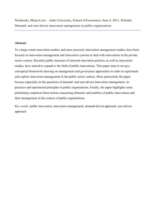 Niinikoski, Marja-Liisa – Aalto University, School of Economics, June 8, 2011, Helsinki
Demand- and user-driven innovation management in public organizations




Abstract

To a large extent innovation studies, and more precisely innovation management studies, have been
focused on innovation management and innovation systems to deal with innovations in the private
sector context. Recently public measures of national innovation policies, as well as innovation
studies, have started to expand to the field of public innovations. This paper aims to set up a
conceptual framework drawing on management and governance approaches in order to experiment
and explore innovation management in the public sector context. More particularly the paper
focuses especially on the questions of demand- and user-driven innovation management, its
practices and operational principles in public organizations. Finally, the paper highlights some
preliminary empirical observations concerning obstacles and enablers of public innovations and
their management in the context of public organizations.

Key words: public innovation, innovation management, demand-driven approach, user-driven
approach
 