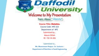 Welcome to My Presentation
Topic: About ‘’ Obesity’’.
Course Title: Dietetics.
Course Code: NFE-223
Department of NFE
Submitted by…
Masum Billah
ID: 152-34-426
Submitted to…
Ms. Moonmoon Hoque ( Sr. Lecturer )
Department of Nutrition & Food Engineering
 