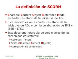 La definición de SCORM  S harable  C ontent  O bject  R eference  M odel- estándar resultado de la iniciativa de ADL Este modelo es un estándar resultado de la iniciativa de ADL y con la colaboración de IMS y IEEE - LTSC Establece una jerarquía de trés niveles de los contenidos educativos: Recursos (Assets) SCOs ( S harable  C ontent  O bjects) Agregación de contenidos 19.10.2005 SPDECE – Barcelona 2005  Doina Ana Cernea 