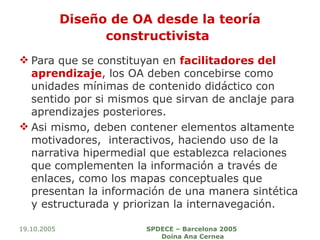 Diseño de OA desde la teoría constructivista   Para que se constituyan en  facilitadores del aprendizaje , los OA deben concebirse como unidades mínimas de contenido didáctico con sentido por si mismos que sirvan de anclaje para aprendizajes posteriores. Asi mismo, deben contener elementos altamente motivadores,  interactivos, haciendo uso de la narrativa hipermedial que establezca relaciones que complementen la información a través de enlaces, como los mapas conceptuales que presentan la información de una manera sintética y estructurada y priorizan la internavegación. 19.10.2005 SPDECE – Barcelona 2005  Doina Ana Cernea 