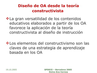 Diseño de OA desde la teoría constructivista   La gran versatilidad de los contenidos educativos elaborados a partir de los OA favorece la aplicación de la teoría constructivista al diseño de instrucción  Los elementos del constructivismo son las claves de una estrategia de aprendizaje basada en los OA 19.10.2005 SPDECE – Barcelona 2005  Doina Ana Cernea 