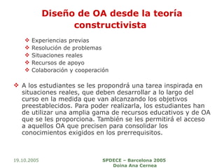 Diseño de OA desde la teoría constructivista   Experiencias previas  Resolución de problemas  Situaciones reales  Recursos de apoyo  Colaboración y cooperación A los estudiantes se les propondrá una tarea inspirada en situaciones reales, que deben desarrollar a lo largo del curso en la medida que van alcanzando los objetivos preestablecidos. Para poder realizarla, los estudiantes han de utilizar una amplia gama de recursos educativos y de OA que se les proporciona. También se les permitirá el acceso a aquellos OA que precisen para consolidar los conocimientos exigidos en los prerrequisitos.  19.10.2005 SPDECE – Barcelona 2005  Doina Ana Cernea 