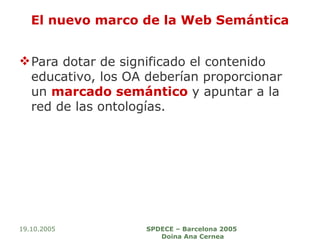 El nuevo marco de la Web Semántica Para dotar de significado el contenido educativo, los OA deberían proporcionar un  marcado semántico  y apuntar a la red de las ontologías.  19.10.2005 SPDECE – Barcelona 2005  Doina Ana Cernea 