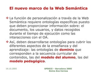 El nuevo marco de la Web Semántica La función de personalización a través de la Web Semántica requiere ontologías específicas puesto que deben proporcionar información sobre: el documento, los usuarios, y datos recogidos durante el tiempo de ejecución como las interacciones con el OA.  Así, deben desarrollarse ontologías para cubrir los diferentes aspectos de la enseñanza y del aprendizaje: las ontologías de  dominio  que corresponden a la secuencia curricular de contenidos, las del  modelo del alumno , las del  modelo pedagógico . 19.10.2005 SPDECE – Barcelona 2005  Doina Ana Cernea 