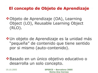 El concepto de Objeto de Aprendizaje Objeto de Aprendizaje (OA), Learning Object (LO), Reusable Learning Object (RLO). Un objeto de Aprendizaje es la unidad más “pequeña” de contenido que tiene sentido por si mismo (auto-contenido).  Basado en un único objetivo educativo o desarrolla un solo concepto. 19.10.2005 SPDECE – Barcelona 2005  Doina Ana Cernea 