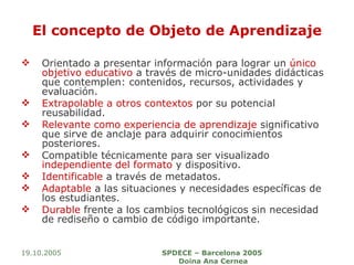 El concepto de Objeto de Aprendizaje Orientado a presentar información para lograr un  único objetivo educativo  a través de micro-unidades didácticas que contemplen: contenidos, recursos, actividades y evaluación. Extrapolable a otros contextos  por su potencial reusabilidad. Relevante como experiencia de aprendizaje  significativo que sirve de anclaje para adquirir conocimientos posteriores. Compatible técnicamente para ser visualizado  independiente del formato  y dispositivo. Identificable  a través de metadatos. Adaptable  a las situaciones y necesidades específicas de los estudiantes. Durable  frente a los cambios tecnológicos sin necesidad de rediseño o cambio de código importante. 19.10.2005 SPDECE – Barcelona 2005  Doina Ana Cernea 