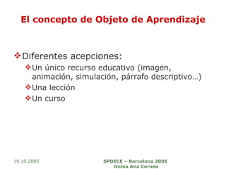 El concepto de Objeto de Aprendizaje Diferentes acepciones: Un único recurso educativo (imagen, animación, simulación, párrafo descriptivo…) Una lección Un curso 19.10.2005 SPDECE – Barcelona 2005  Doina Ana Cernea 