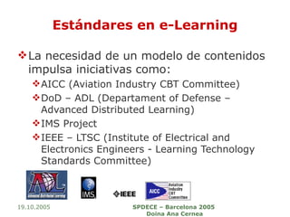 Estándares en e-Learning La necesidad de un modelo de contenidos impulsa iniciativas como: AICC (Aviation Industry CBT Committee) DoD – ADL (Departament of Defense – Advanced Distributed Learning) IMS Project IEEE – LTSC (Institute of Electrical and Electronics Engineers - Learning Technology Standards Committee) 19.10.2005 SPDECE – Barcelona 2005  Doina Ana Cernea 