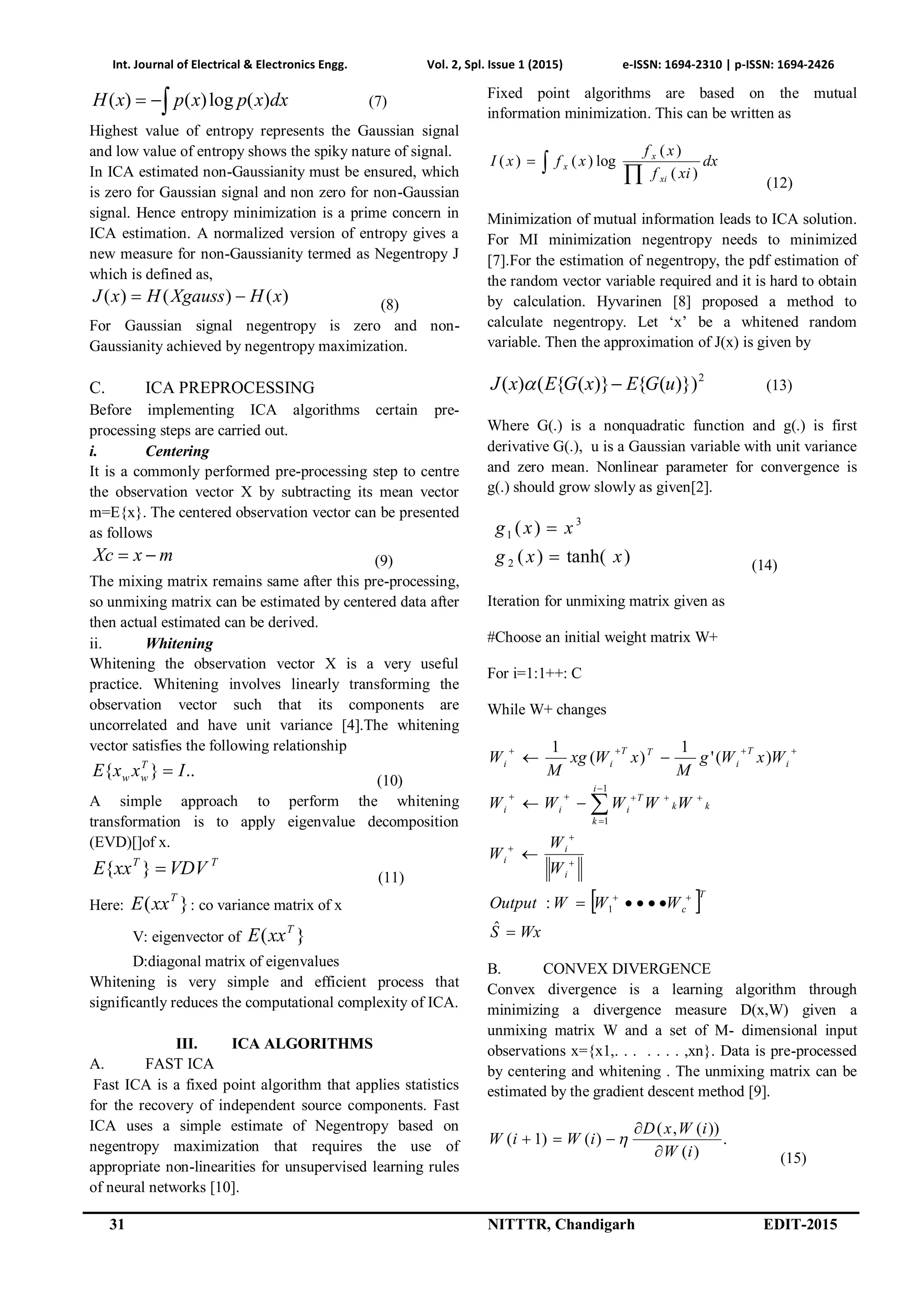 Int. Journal of Electrical & Electronics Engg. Vol. 2, Spl. Issue 1 (2015) e-ISSN: 1694-2310 | p-ISSN: 1694-2426
31 NITTTR, Chandigarh EDIT-2015
 dxxpxpxH )(log)()( (7)
Highest value of entropy represents the Gaussian signal
and low value of entropy shows the spiky nature of signal.
In ICA estimated non-Gaussianity must be ensured, which
is zero for Gaussian signal and non zero for non-Gaussian
signal. Hence entropy minimization is a prime concern in
ICA estimation. A normalized version of entropy gives a
new measure for non-Gaussianity termed as Negentropy J
which is defined as,
)()()( xHXgaussHxJ  (8)
For Gaussian signal negentropy is zero and non-
Gaussianity achieved by negentropy maximization.
C. ICA PREPROCESSING
Before implementing ICA algorithms certain pre-
processing steps are carried out.
i. Centering
It is a commonly performed pre-processing step to centre
the observation vector X by subtracting its mean vector
m=E{x}. The centered observation vector can be presented
as follows
mxXc  (9)
The mixing matrix remains same after this pre-processing,
so unmixing matrix can be estimated by centered data after
then actual estimated can be derived.
ii. Whitening
Whitening the observation vector X is a very useful
practice. Whitening involves linearly transforming the
observation vector such that its components are
uncorrelated and have unit variance [4].The whitening
vector satisfies the following relationship
..}{ IxxE T
ww 
(10)
A simple approach to perform the whitening
transformation is to apply eigenvalue decomposition
(EVD)[]of x.
TT
VDVxxE }{ (11)
Here: }( T
xxE : co variance matrix of x
V: eigenvector of }( T
xxE
D:diagonal matrix of eigenvalues
Whitening is very simple and efficient process that
significantly reduces the computational complexity of ICA.
III. ICA ALGORITHMS
A. FAST ICA
Fast ICA is a fixed point algorithm that applies statistics
for the recovery of independent source components. Fast
ICA uses a simple estimate of Negentropy based on
negentropy maximization that requires the use of
appropriate non-linearities for unsupervised learning rules
of neural networks [10].
Fixed point algorithms are based on the mutual
information minimization. This can be written as
dx
xif
xf
xfxI
xi
x
x

)(
)(
log)()(
(12)
Minimization of mutual information leads to ICA solution.
For MI minimization negentropy needs to minimized
[7].For the estimation of negentropy, the pdf estimation of
the random vector variable required and it is hard to obtain
by calculation. Hyvarinen [8] proposed a method to
calculate negentropy. Let ‘x’ be a whitened random
variable. Then the approximation of J(x) is given by
2
)})({)}({()( uGExGExJ  (13)
Where G(.) is a nonquadratic function and g(.) is first
derivative G(.), u is a Gaussian variable with unit variance
and zero mean. Nonlinear parameter for convergence is
g(.) should grow slowly as given[2].
)tanh()(
)(
2
3
1
xxg
xxg


(14)
Iteration for unmixing matrix given as
#Choose an initial weight matrix W+
For i=1:1++: C
While W+ changes
 
WxS
WWWOutput
W
W
W
WWWWW
WxWg
M
xWxg
M
W
T
c
i
i
i
k
i
k
k
T
iii
i
T
i
TT
ii















ˆ
:
)('
1
)(
1
1
1
1
B. CONVEX DIVERGENCE
Convex divergence is a learning algorithm through
minimizing a divergence measure D(x,W) given a
unmixing matrix W and a set of M- dimensional input
observations x={x1,. . . . . . . ,xn}. Data is pre-processed
by centering and whitening . The unmixing matrix can be
estimated by the gradient descent method [9].
.
)(
))(,(
)()1(
iW
iWxD
iWiW


 
(15)
 