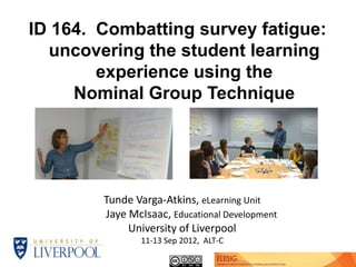 ID 164. Combatting survey fatigue:
  uncovering the student learning
        experience using the
     Nominal Group Technique




        Tunde Varga-Atkins, eLearning Unit
        Jaye McIsaac, Educational Development
             University of Liverpool
               11-13 Sep 2012, ALT-C
                                                Funded by ELESIG
 