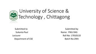 University of Science &
Technology , Chittagong
Submitted to Submitted by
Sukanta Paul Name: PIKU DAS
Lecturer Roll No: 17010110
Department of CSE Batch No:29th
 