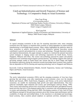 Paper prepared for the 9th Globelics International Conference 2011 (Buenos Aires), 15th -17th Nov



      Catch-up Industrialization and Growth Trajectory of Science and
          Technology: A Comparative Study on Asian Economies

                                    Chan-Yuan Wong
                                 (Corresponding author)
   Department of Science and Technology Studies, Faculty of Science, University of Malaya,
                              50603 Kuala Lumpur, Malaysia
                              Email: wongcy111@gmail.com

                                         Kim-Leng Goh
    Department of Applied Statistics, Faculty of Economics and Administration, University of
                           Malaya, 50603 Kuala Lumpur, Malaysia


Abstract

As typical emerging economies in the race for acquiring innovation rents, many emerging
economies have the urgency to transform their economy in which dependent on export-oriented
manufacturing to knowledge-based economy. Many studies highlighted the pathways taken by
these economies to achieve development and how distinctive national innovation system
contributed to growth and productivity in science and technology. Through theoretical analysis
and empirical demonstration, this paper attempts to capture in a stylized the national innovation
system strategies in shaping science and technology trajectories for South Korea, Taiwan,
Singapore, Malaysia and China. The science and technology (proxied by papers and patents)
trajectories were examined using bi-logistic growth function. The findings suggests that catch-up
governing strategic model of South Korea and Taiwan had led to much longer and higher
development trajectories during the transition towards knowledge-based economy than countries
that are dependent on FDI for learning and acquiring technology such as Singapore and Malaysia.

Keywords: Catch-up Industrialization Models, Growth Trajectories, Science and Technology,
Papers and Patents, Asian Economies

1. Introduction

The newly industrialized economies (NIEs) and the emerging economies of Asia have been
growing fast and strong, even after experiencing several economic crises over the decades
(Keller and Samuels, 2003). South Korea, Singapore, and Taiwan, as the newly industrialized
economies, are notable for maintaining high growth and rapid industrialization. They have
achieved remarkable rapid industrial and science and technological catch-up (Wong, 1999).
Their science and technology policies have successfully advanced the basic and applied research-
based activities that led to a development pattern that is consistent with self-propagating growth
in science and technology (Wong and Goh, 2009). Developing countries of Asia, such as China
and Malaysia emerged as fast-growing economies given their strong export performance and the
availability of cheap and semi-skilled labour. In the transition to a developed and knowledge-
based economy, these countries placed emphasis on upstream activities, attempted to raise


                                                                                                    1
 