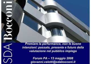 Premiare la performance, non le buone
intenzioni: passato, presente e futuro della
     valutazione nel pubblico impiego

       Forum PA – 13 maggio 2008
      giovanni.valotti@sdabocconi.it