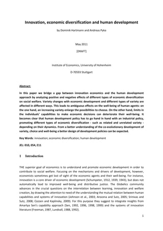 Innovation, economic diversification and human development
                              by Dominik Hartmann and Andreas Pyka



                                             May 2011

                                              [DRAFT]



                          Institute of Economics, University of Hohenheim

                                         D-70593 Stuttgart



Abstract:

In this paper we bridge a gap between innovation economics and the human development
approach by analyzing positive and negative effects of different types of economic diversification
on social welfare. Variety changes with economic development and different types of variety are
affected in different ways. This leads to ambiguous effects on the well-being of human agents: on
the one hand, an increasing variety enlarge the possibilities to choose. On the other hand, limits in
the individuals’ capabilities to make economic decisions can deteriorate their well-being. It
becomes clear that human development policy has to go hand in hand with an industrial policy,
promoting different types of economic diversification - such as related and unrelated variety -
depending on their dynamics. From a better understanding of the co-evolutionary development of
variety, choice and well-being a better design of development policies can be expected.

Key Words: innovation; economic diversification; human development

JEL: 010, 054, E11


1   Introduction


THE superior goal of economics is to understand and promote economic development in order to
contribute to social welfare. Focusing on the mechanisms and drivers of development, however,
economists sometimes get lost of sight of the economic agents and their well-being. For instance,
innovation is a core driver of economic development (Schumpeter, 1912, 1939, 1943), but does not
automatically lead to improved well-being and distributive justice. The Globelics community
advances in the crucial questions on the interrelation between learning, innovation and welfare
creation, by drawing the attention to need of the understanding the mutual relation between human
capabilities and systems of innovation (Johnson et al., 2003; Arocena and Sutz, 2005; Srinivas and
Sutz, 2008; Cozzen and Kaplinsky, 2009). For this purpose they suggest to integrate insights from
Amartya Sen’s capability approach (Sen, 1992, 1996, 1998, 1999) and the systems of innovation
literature (Freeman, 1987, Lundvall, 1988, 1992).

                                                                                                   1
 
