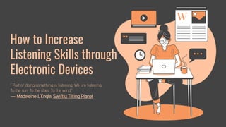 How to Increase
Listening Skills through
Electronic Devices
“Part of doing something is listening. We are listening.
To the sun. To the stars. To the wind.”
― Madeleine L'Engle, Swiftly Tilting Planet
 