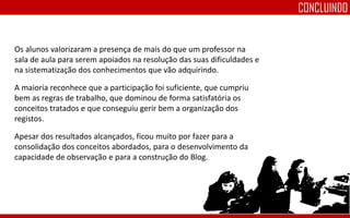 Os alunos valorizaram a presença de mais do que um professor na
sala de aula para serem apoiados na resolução das suas dificuldades e
na sistematização dos conhecimentos que vão adquirindo.
A maioria reconhece que a participação foi suficiente, que cumpriu
bem as regras de trabalho, que dominou de forma satisfatória os
conceitos tratados e que conseguiu gerir bem a organização dos
registos.
Apesar dos resultados alcançados, ficou muito por fazer para a
consolidação dos conceitos abordados, para o desenvolvimento da
capacidade de observação e para a construção do Blog.
CONCLUINDO
 