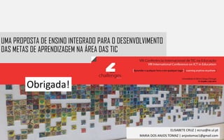 UMA PROPOSTA DE ENSINO INTEGRADO PARA O DESENVOLVIMENTO
DAS METAS DE APRENDIZAGEM NA ÁREA DAS TIC
ELISABETE CRUZ | ecruz@ie.ul.pt
MARIA DOS ANJOS TOMAZ | anjostomaz1@gmail.com
Obrigada!
 