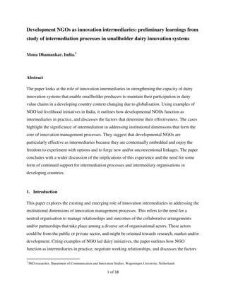 Development NGOs as innovation intermediaries: preliminary learnings from
study of intermediation processes in smallholder dairy innovation systems


Mona Dhamankar, India.1




Abstract

The paper looks at the role of innovation intermediaries in strengthening the capacity of dairy
innovation systems that enable smallholder producers to maintain their participation in dairy
value chains in a developing country context changing due to globalisation. Using examples of
NGO led livelihood initiatives in India, it outlines how developmental NGOs function as
intermediaries in practice, and discusses the factors that determine their effectiveness. The cases
highlight the significance of intermediation in addressing institutional dimensions that form the
core of innovation management processes. They suggest that developmental NGOs are
particularly effective as intermediaries because they are contextually embedded and enjoy the
freedom to experiment with options and to forge new and/or unconventional linkages. The paper
concludes with a wider discussion of the implications of this experience and the need for some
form of continued support for intermediation processes and intermediary organisations in
developing countries.



1. Introduction

This paper explores the existing and emerging role of innovation intermediaries in addressing the
institutional dimensions of innovation management processes. This refers to the need for a
neutral organisation to manage relationships and outcomes of the collaborative arrangements
and/or partnerships that take place among a diverse set of organisational actors. These actors
could be from the public or private sector, and might be oriented towards research, market and/or
development. Citing examples of NGO led dairy initiatives, the paper outlines how NGO
function as intermediaries in practice, negotiate working relationships, and discusses the factors


 PhD researcher, Department of Communication and Innovation Studies, Wageningen University, Netherlands

                                                       1 of
 