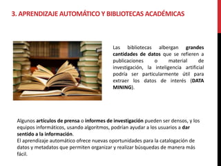 3. APRENDIZAJE AUTOMÁTICO Y BIBLIOTECAS ACADÉMICAS
Las bibliotecas albergan grandes
cantidades de datos que se refieren a
publicaciones o material de
investigación, la inteligencia artificial
podría ser particularmente útil para
extraer los datos de interés (DATA
MINING).
Algunos artículos de prensa o informes de investigación pueden ser densos, y los
equipos informáticos, usando algoritmos, podrían ayudar a los usuarios a dar
sentido a la información.
El aprendizaje automático ofrece nuevas oportunidades para la catalogación de
datos y metadatos que permiten organizar y realizar búsquedas de manera más
fácil.
 