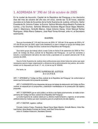11
1. ACORDADA N° 390 del 18 de octubre de 2005
En la ciudad de Asunción, Capital de la República del Paraguay a los dieciocho
días del mes de octubre del año dos mil cinco, siendo las 12.30 horas, estando
reunidos en la Sala de Acuerdos de la Corte Suprema de Justicia, el Excmo. Señor
Presidente Dr. Antonio Fretes, la Excma. Señora Ministra Alicia Beatriz Pucheta de
Correa, y los Excmos. Señores Ministros Doctores Miguel Oscar Bajac Albertini,
José V. Altamirano, Sindulfo Blanco, César Antonio Garay, Víctor Manuel Núñez
Rodríguez, Wildo Rienzi Galeano, José Raúl Torres Kirmser, ante mí, el Secretario
autorizante;
DIJERON:
Que por Acordadas N° 318 del 9 de junio de 2004, N° 326 del 19 de agosto de 2004 y N°
373 del 28 de junio de 2005, esta Corte estableció un plan e integró un grupo de trabajo para
la elaboración del “Código de Ética Judicial de la República del Paraguay”.
Que dicho grupo de trabajo elevó a esta Corte en fecha 6 de setiembre de 2005 el “Pro-
yecto de Código de Ética Judicial de la República del Paraguay”, el cual fue sometido a
estudio y consideración del pleno de esta Corte y aprobado en su sesión plenaria del 18 de
octubre de 2005.
Que la Corte Suprema de Justicia tiene atribuciones para dictar todos los actos que sean
necesarios para la mejor organización y eficiencia de la administración de justicia, de confor-
midad con lo dispuesto por el art. 3°, inc. b) de la Ley N° 609/95.
Por tanto, la
CORTE SUPREMA DE JUSTICIA
A C U E R D A
ART. 1° APROBAR el “Código de Ética Judicial de la República del Paraguay” de conformidad al
anexo que forma parte de la presente acordada.
ART. 2°AGRADECER a los integrantes del grupo de trabajo de elaboración del Código de Ética
Judicial, en especial por el compromiso y dedicación manifestados en la consecución del objetivo
propuesto.
ART. 3° DISPONER que en acto público, en fecha a ser fijada próximamente, se realice el lan-
zamiento del “Código de Ética Judicial de la República del Paraguay”.
La Corte Suprema de Justicia velará por su efectiva implementación y vigencia, en tal sentido
arbitrará todos los medios que sean necesarios para el cumplimiento de este objetivo.
ART. 4° ANOTAR, registrar, notificar.
Firmado: Antonio Fretes, Presidente. Miguel Oscar Bajac Albertini, Sindulfo Blanco, Victor Ma-
nuel Núñez, Alicia Beatriz Pucheta de Correa, José Raúl Torres Kirmser
Ante mí: Esteban Kriskovich, Secretario General.
Anexo:
 